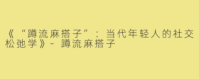 《“蹲流麻搭子”：当代年轻人的社交松弛学》-蹲流麻搭子