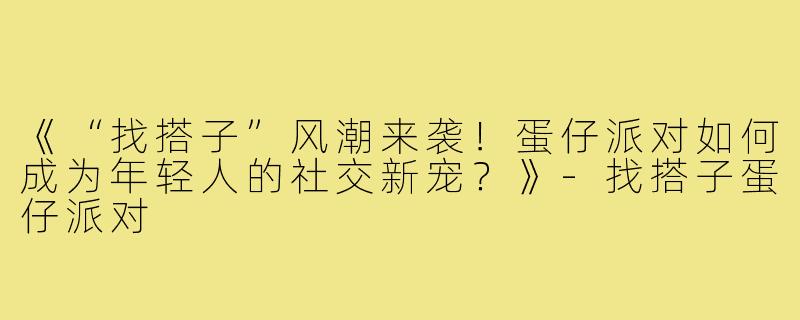 《“找搭子”风潮来袭！蛋仔派对如何成为年轻人的社交新宠？》-找搭子蛋仔派对