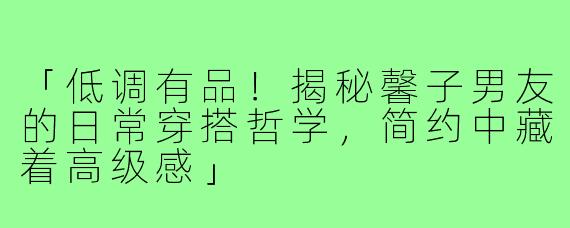 「低调有品！揭秘馨子男友的日常穿搭哲学，简约中藏着高级感」
