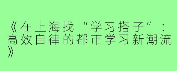 《在上海找“学习搭子”：高效自律的都市学习新潮流》