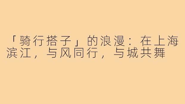 「骑行搭子」的浪漫:在上海滨江,与风同行,与城共舞