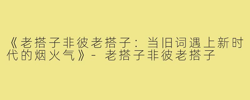 《老搭子非彼老搭子:当旧词遇上新时代的烟火气》-老搭子非彼老搭子
