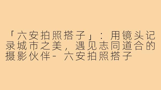 「六安拍照搭子」：用镜头记录城市之美，遇见志同道合的摄影伙伴