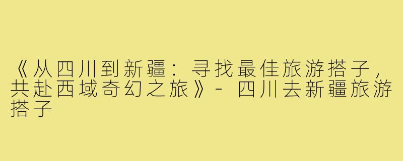《从四川到新疆：寻找最佳旅游搭子，共赴西域奇幻之旅》-四川去新疆旅游搭子