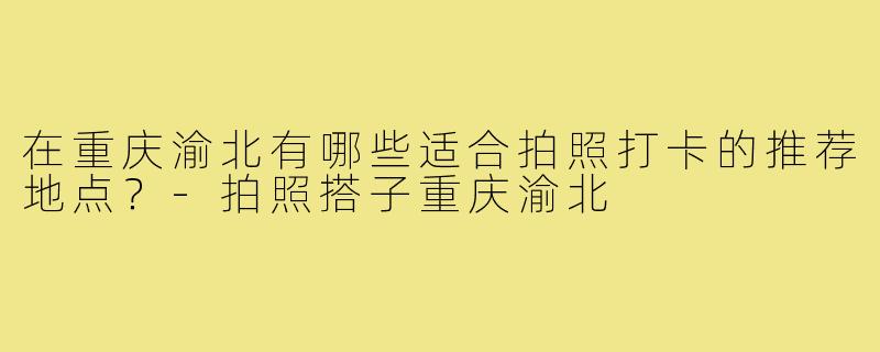 在重庆渝北有哪些适合拍照打卡的推荐地点？