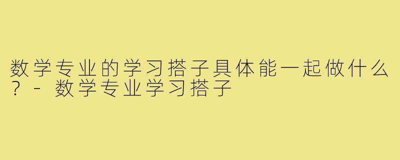 数学专业的学习搭子具体能一起做什么?-数学专业学习搭子