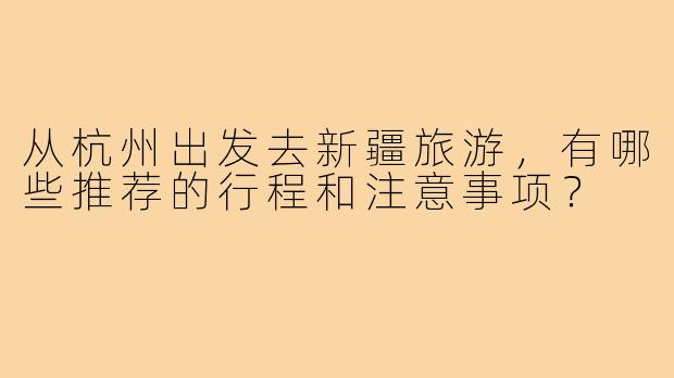 从杭州出发去新疆旅游,有哪些推荐的行程和注意事项?