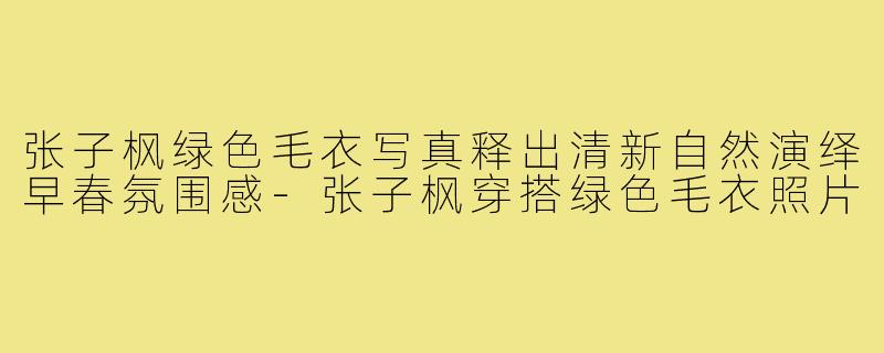张子枫绿色毛衣写真释出清新自然演绎早春氛围感-张子枫穿搭绿色毛衣照片