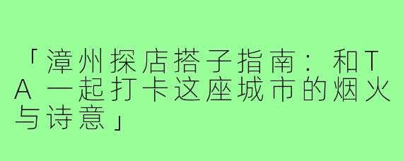 「漳州探店搭子指南:和TA一起打卡这座城市的烟火与诗意」