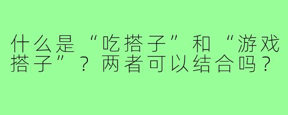 什么是“吃搭子”和“游戏搭子”？两者可以结合吗？