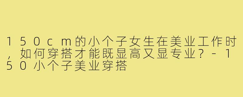 150cm的小个子女生在美业工作时，如何穿搭才能既显高又显专业？