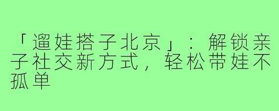「遛娃搭子北京」：解锁亲子社交新方式，轻松带娃不孤单