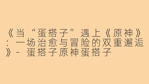 《当“蛋搭子”遇上《原神》：一场治愈与冒险的双重邂逅》-蛋搭子原神蛋搭子