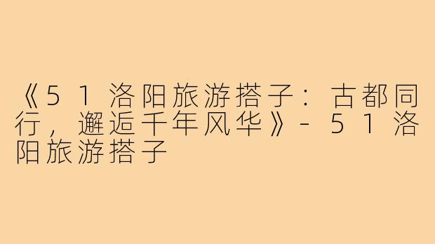 《51洛阳旅游搭子：古都同行，邂逅千年风华》