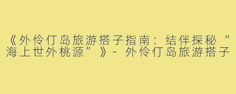 《外伶仃岛旅游搭子指南：结伴探秘“海上世外桃源”》