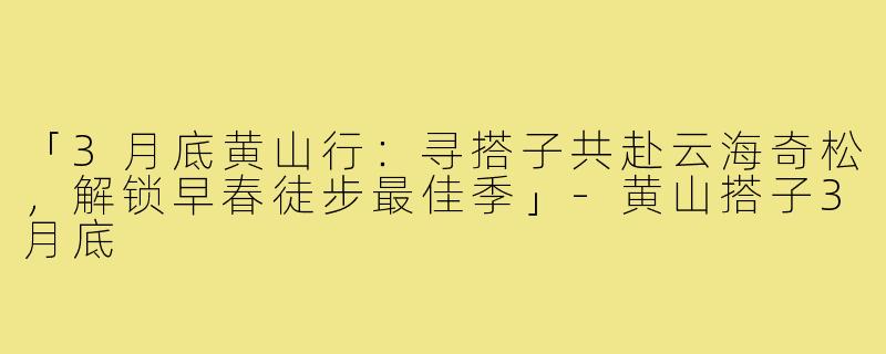 「3月底黄山行:寻搭子共赴云海奇松,解锁早春徒步最佳季」-黄山搭子3月底
