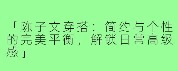 「陈子文穿搭：简约与个性的完美平衡，解锁日常高级感」