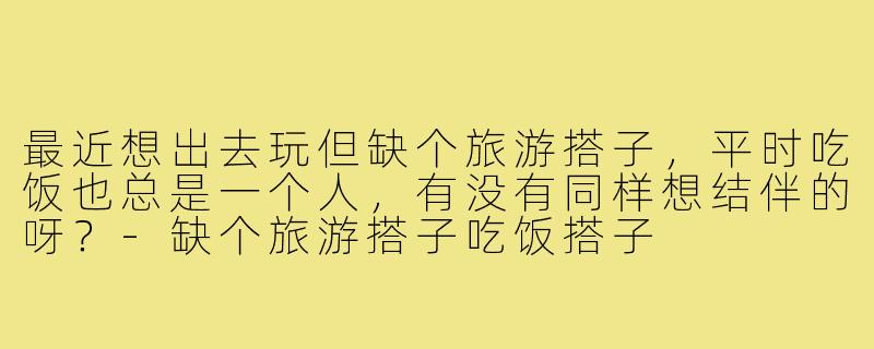 最近想出去玩但缺个旅游搭子,平时吃饭也总是一个人,有没有同样想结伴的呀?-缺个旅游搭子吃饭搭子