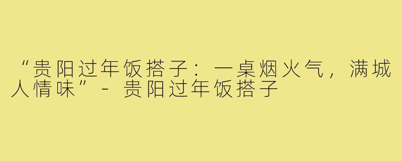 “贵阳过年饭搭子:一桌烟火气,满城人情味”-贵阳过年饭搭子