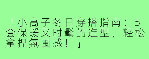 「小高子冬日穿搭指南：5套保暖又时髦的造型，轻松拿捏氛围感！」