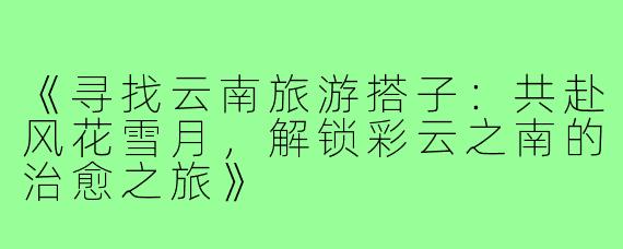 《寻找云南旅游搭子:共赴风花雪月,解锁彩云之南的治愈之旅》
