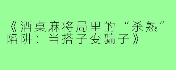 《酒桌麻将局里的“杀熟”陷阱:当搭子变骗子》