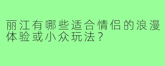 丽江有哪些适合情侣的浪漫体验或小众玩法？