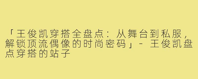 「王俊凯穿搭全盘点：从舞台到私服，解锁顶流偶像的时尚密码」-王俊凯盘点穿搭的站子