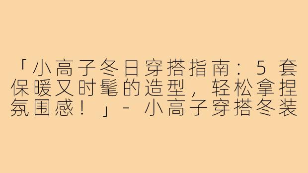 「小高子冬日穿搭指南：5套保暖又时髦的造型，轻松拿捏氛围感！」