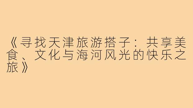 《寻找天津旅游搭子：共享美食、文化与海河风光的快乐之旅》