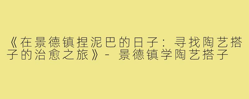 《在景德镇捏泥巴的日子:寻找陶艺搭子的治愈之旅》-景德镇学陶艺搭子