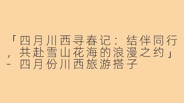 「四月川西寻春记：结伴同行，共赴雪山花海的浪漫之约」-四月份川西旅游搭子