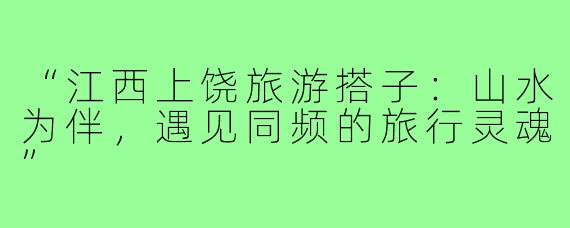 “江西上饶旅游搭子：山水为伴，遇见同频的旅行灵魂”