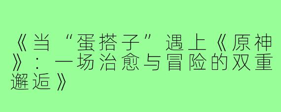《当“蛋搭子”遇上《原神》：一场治愈与冒险的双重邂逅》