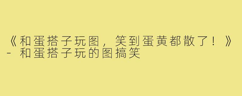 《和蛋搭子玩图,笑到蛋黄都散了!》-和蛋搭子玩的图搞笑
