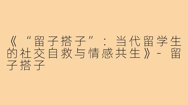 《“留子搭子”：当代留学生的社交自救与情感共生》-留子搭子