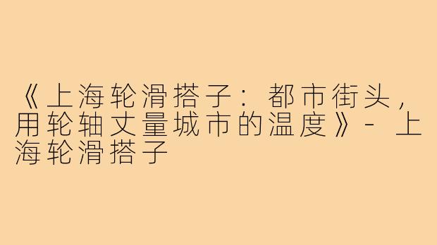 《上海轮滑搭子：都市街头，用轮轴丈量城市的温度》-上海轮滑搭子