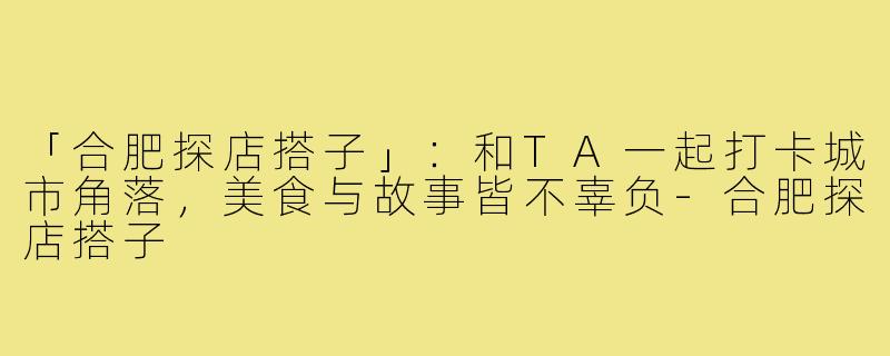 「合肥探店搭子」:和TA一起打卡城市角落,美食与故事皆不辜负-合肥探店搭子
