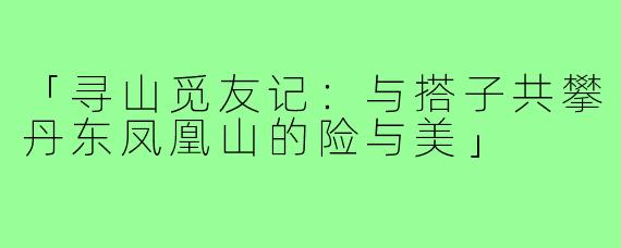 「寻山觅友记：与搭子共攀丹东凤凰山的险与美」
