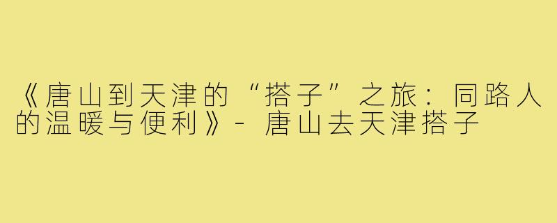 《唐山到天津的“搭子”之旅：同路人的温暖与便利》-唐山去天津搭子
