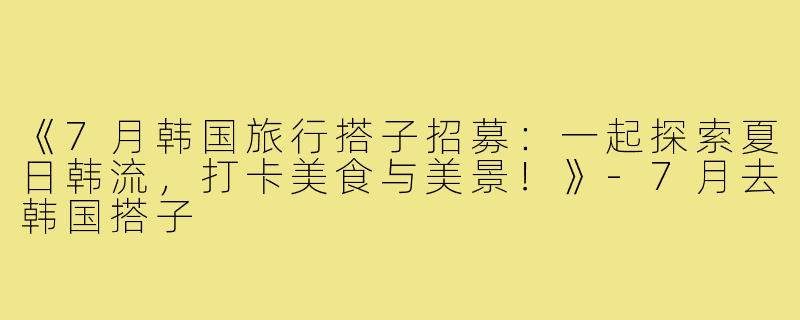 《7月韩国旅行搭子招募:一起探索夏日韩流,打卡美食与美景!》-7月去韩国搭子
