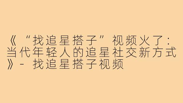 《“找追星搭子”视频火了:当代年轻人的追星社交新方式》-找追星搭子视频