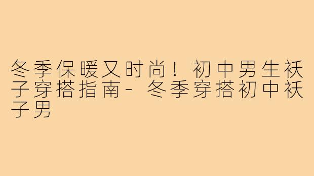 冬季保暖又时尚！初中男生袄子穿搭指南-冬季穿搭初中袄子男