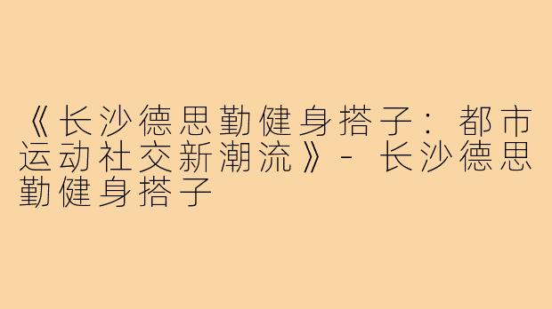 《长沙德思勤健身搭子:都市运动社交新潮流》-长沙德思勤健身搭子