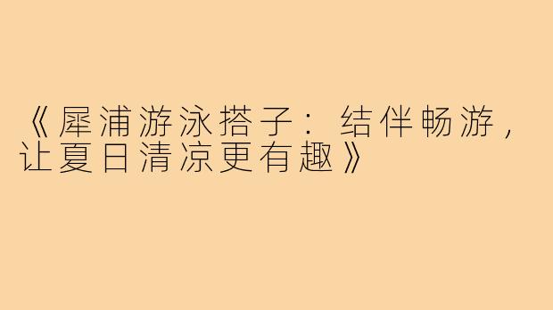 《犀浦游泳搭子:结伴畅游,让夏日清凉更有趣》