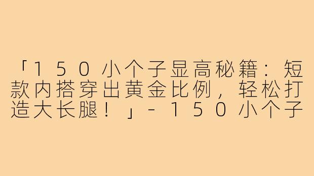 「150小个子显高秘籍：短款内搭穿出黄金比例，轻松打造大长腿！」-150小个子内搭短款