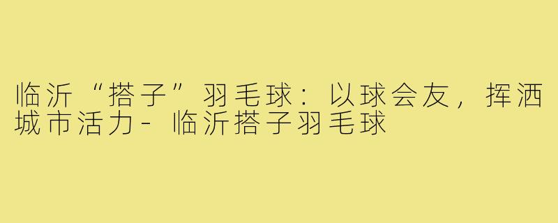 临沂“搭子”羽毛球：以球会友，挥洒城市活力