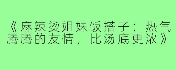 《麻辣烫姐妹饭搭子:热气腾腾的友情,比汤底更浓》
