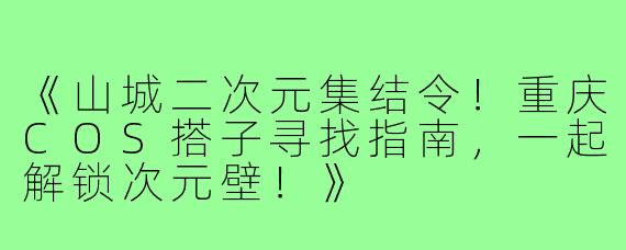 《山城二次元集结令！重庆COS搭子寻找指南，一起解锁次元壁！》