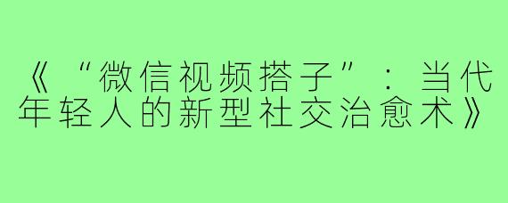 《“微信视频搭子”:当代年轻人的新型社交治愈术》
